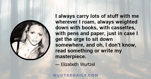 I always carry lots of stuff with me wherever I roam, always weighted down with books, with cassettes, with pens and paper, just in case I get the urge to sit down somewhere, and oh, I don't know, read something or