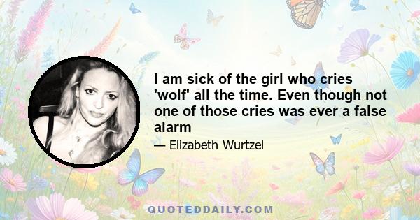 I am sick of the girl who cries 'wolf' all the time. Even though not one of those cries was ever a false alarm