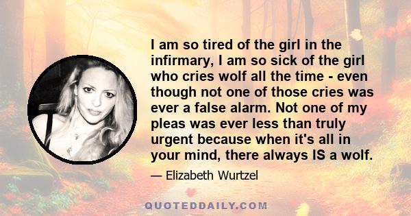 I am so tired of the girl in the infirmary, I am so sick of the girl who cries wolf all the time - even though not one of those cries was ever a false alarm. Not one of my pleas was ever less than truly urgent because