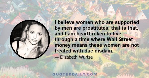 I believe women who are supported by men are prostitutes, that is that, and I am heartbroken to live through a time where Wall Street money means these women are not treated with due disdain.