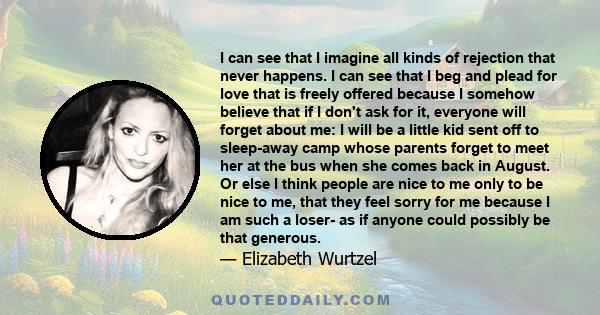 I can see that I imagine all kinds of rejection that never happens. I can see that I beg and plead for love that is freely offered because I somehow believe that if I don't ask for it, everyone will forget about me: I