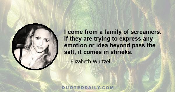 I come from a family of screamers. If they are trying to express any emotion or idea beyond pass the salt, it comes in shrieks.