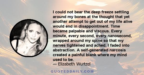 I could not bear the deep freeze settling around my bones at the thought that yet another attempt to get out of my life alive would end in disappointment. Time became palpable and viscous. Every minute, every second,