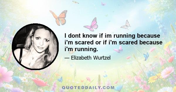 I dont know if im running because i'm scared or if i'm scared because i'm running.