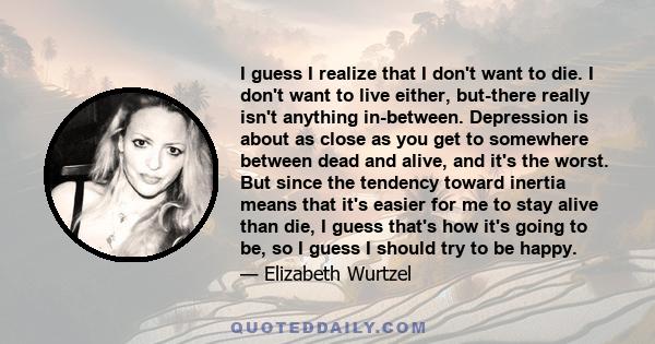 I guess I realize that I don't want to die. I don't want to live either, but-there really isn't anything in-between. Depression is about as close as you get to somewhere between dead and alive, and it's the worst. But