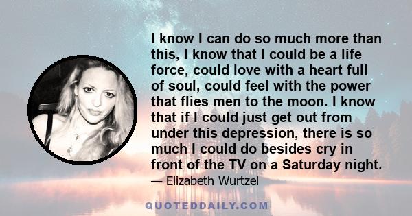 I know I can do so much more than this, I know that I could be a life force, could love with a heart full of soul, could feel with the power that flies men to the moon. I know that if I could just get out from under