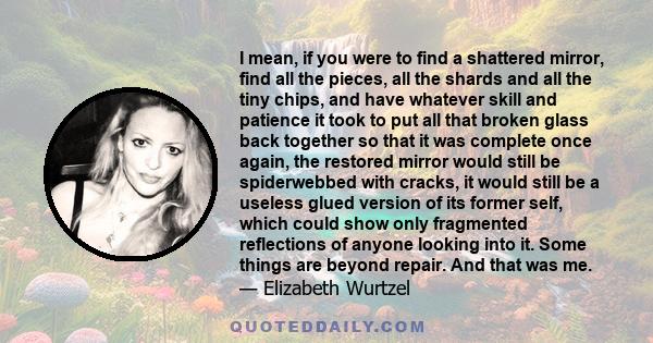 I mean, if you were to find a shattered mirror, find all the pieces, all the shards and all the tiny chips, and have whatever skill and patience it took to put all that broken glass back together so that it was complete 