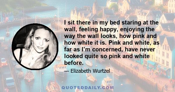 I sit there in my bed staring at the wall, feeling happy, enjoying the way the wall looks, how pink and how white it is. Pink and white, as far as I’m concerned, have never looked quite so pink and white before.