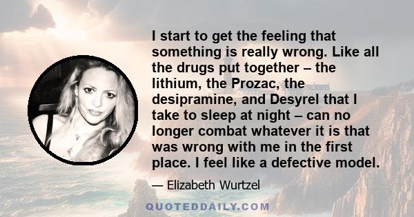 I start to get the feeling that something is really wrong. Like all the drugs put together – the lithium, the Prozac, the desipramine, and Desyrel that I take to sleep at night – can no longer combat whatever it is that 