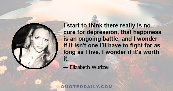 I start to think there really is no cure for depression, that happiness is an ongoing battle, and I wonder if it isn't one I'll have to fight for as long as I live. I wonder if it's worth it.