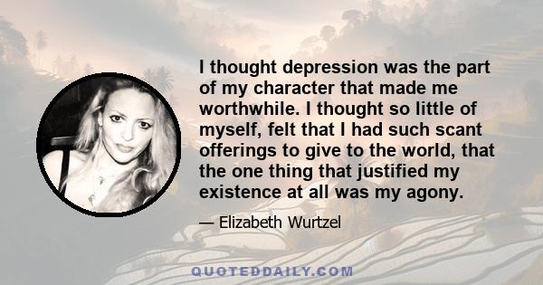 I thought depression was the part of my character that made me worthwhile. I thought so little of myself, felt that I had such scant offerings to give to the world, that the one thing that justified my existence at all