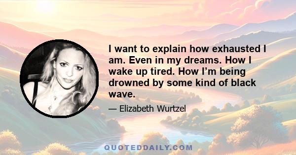 I want to explain how exhausted I am. Even in my dreams. How I wake up tired. How I’m being drowned by some kind of black wave.