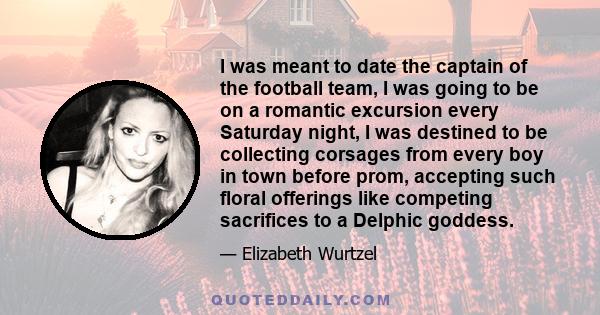 I was meant to date the captain of the football team, I was going to be on a romantic excursion every Saturday night, I was destined to be collecting corsages from every boy in town before prom, accepting such floral