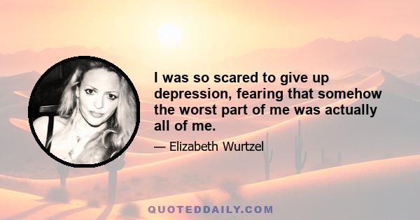 I was so scared to give up depression, fearing that somehow the worst part of me was actually all of me.