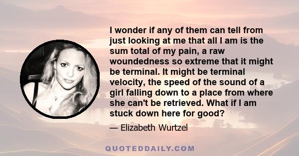 I wonder if any of them can tell from just looking at me that all I am is the sum total of my pain, a raw woundedness so extreme that it might be terminal. It might be terminal velocity, the speed of the sound of a girl 