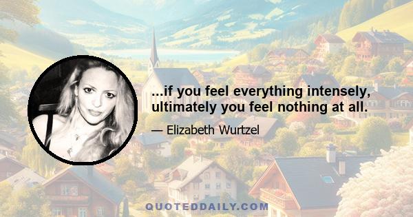 ...if you feel everything intensely, ultimately you feel nothing at all.