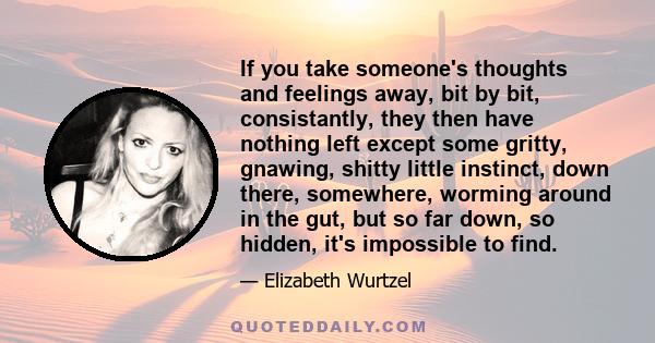 If you take someone's thoughts and feelings away, bit by bit, consistantly, they then have nothing left except some gritty, gnawing, shitty little instinct, down there, somewhere, worming around in the gut, but so far