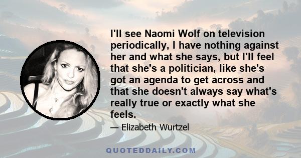 I'll see Naomi Wolf on television periodically, I have nothing against her and what she says, but I'll feel that she's a politician, like she's got an agenda to get across and that she doesn't always say what's really