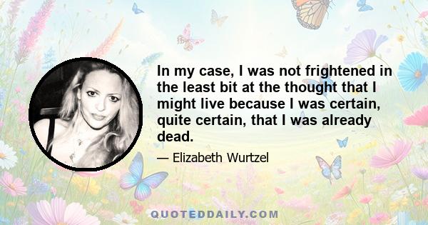 In my case, I was not frightened in the least bit at the thought that I might live because I was certain, quite certain, that I was already dead.