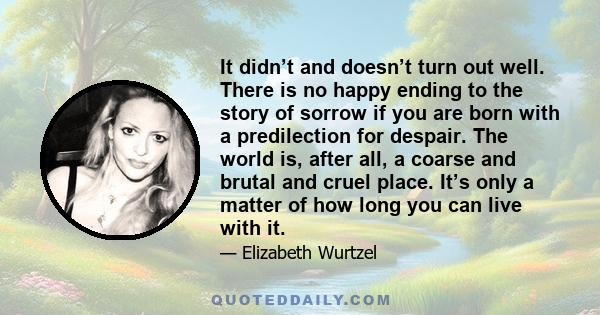 It didn’t and doesn’t turn out well. There is no happy ending to the story of sorrow if you are born with a predilection for despair. The world is, after all, a coarse and brutal and cruel place. It’s only a matter of