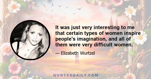 It was just very interesting to me that certain types of women inspire people's imagination, and all of them were very difficult women.