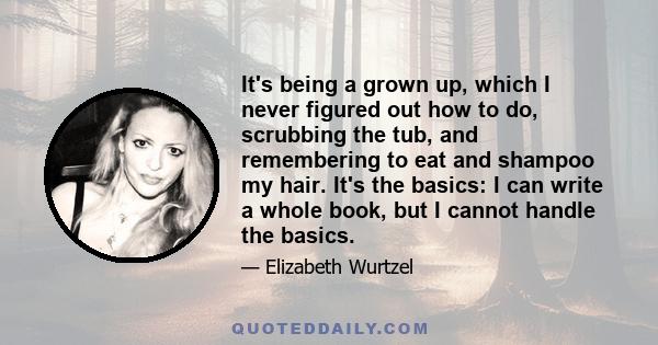 It's being a grown up, which I never figured out how to do, scrubbing the tub, and remembering to eat and shampoo my hair. It's the basics: I can write a whole book, but I cannot handle the basics.