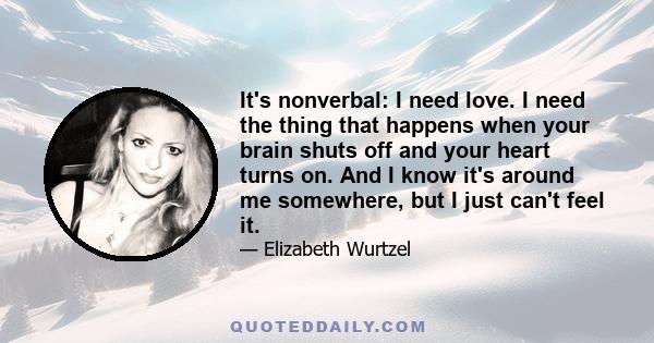 It's nonverbal: I need love. I need the thing that happens when your brain shuts off and your heart turns on. And I know it's around me somewhere, but I just can't feel it.