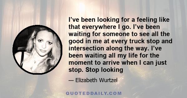 I’ve been looking for a feeling like that everywhere I go. I’ve been waiting for someone to see all the good in me at every truck stop and intersection along the way. I’ve been waiting all my life for the moment to