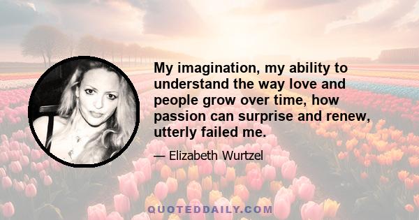 My imagination, my ability to understand the way love and people grow over time, how passion can surprise and renew, utterly failed me.