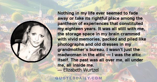 Nothing in my life ever seemed to fade away or take its rightful place among the pantheon of experiences that constituted my eighteen years. It was all still with me, the storage space in my brain crammed with vivid