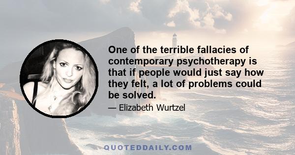 One of the terrible fallacies of contemporary psychotherapy is that if people would just say how they felt, a lot of problems could be solved.