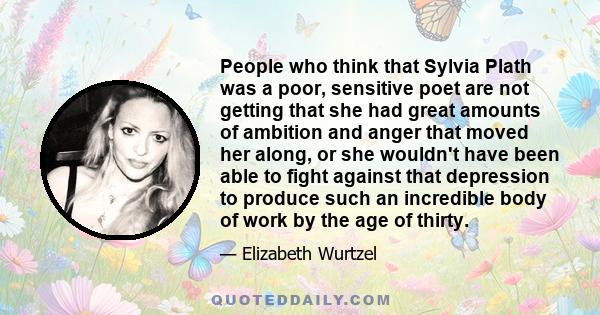 People who think that Sylvia Plath was a poor, sensitive poet are not getting that she had great amounts of ambition and anger that moved her along, or she wouldn't have been able to fight against that depression to