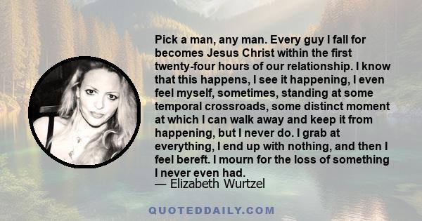 Pick a man, any man. Every guy I fall for becomes Jesus Christ within the first twenty-four hours of our relationship. I know that this happens, I see it happening, I even feel myself, sometimes, standing at some