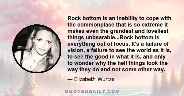 Rock bottom is an inability to cope with the commonplace that is so extreme it makes even the grandest and loveliest things unbearable...Rock bottom is everything out of focus. It's a failure of vision, a failure to see 