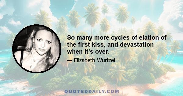 So many more cycles of elation of the first kiss, and devastation when it's over.