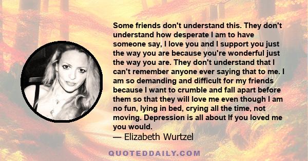 Some friends don't understand this. They don't understand how desperate I am to have someone say, I love you and I support you just the way you are because you're wonderful just the way you are. They don't understand