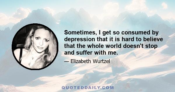 Sometimes, I get so consumed by depression that it is hard to believe that the whole world doesn't stop and suffer with me.