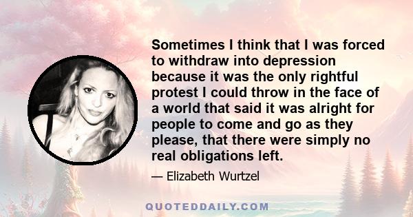 Sometimes I think that I was forced to withdraw into depression because it was the only rightful protest I could throw in the face of a world that said it was alright for people to come and go as they please, that there 