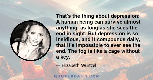 That's the thing about depression: A human being can survive almost anything, as long as she sees the end in sight. But depression is so insidious, and it compounds daily, that it's impossible to ever see the end. The