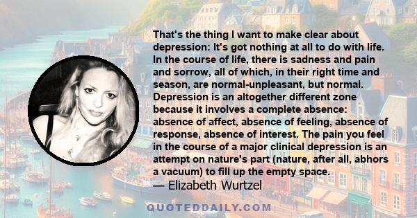 That's the thing I want to make clear about depression: It's got nothing at all to do with life. In the course of life, there is sadness and pain and sorrow, all of which, in their right time and season, are