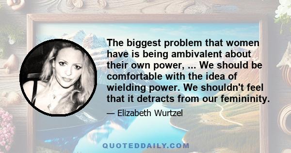 The biggest problem that women have is being ambivalent about their own power, ... We should be comfortable with the idea of wielding power. We shouldn't feel that it detracts from our femininity.