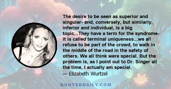 The desire to be seen as superior and singular- and, conversely, but similarly, inferior and individual, is a big topic...They have a term for the syndrome- it is called terminal uniqueness...we all refuse to be part of 