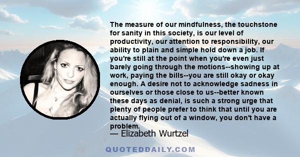 The measure of our mindfulness, the touchstone for sanity in this society, is our level of productivity, our attention to responsibility, our ability to plain and simple hold down a job. If you're still at the point