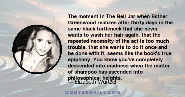 The moment in The Bell Jar when Esther Greenwood realizes after thirty days in the same black turtleneck that she never wants to wash her hair again, that the repeated necessity of the act is too much trouble, that she