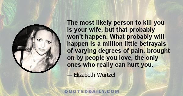 The most likely person to kill you is your wife, but that probably won't happen. What probably will happen is a million little betrayals of varying degrees of pain, brought on by people you love, the only ones who