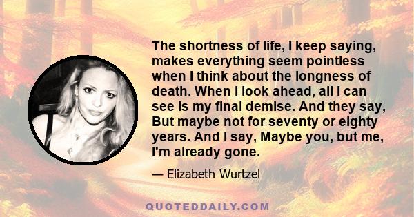 The shortness of life, I keep saying, makes everything seem pointless when I think about the longness of death. When I look ahead, all I can see is my final demise. And they say, But maybe not for seventy or eighty