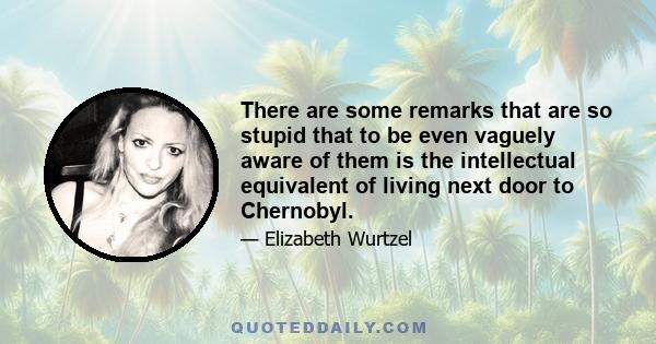 There are some remarks that are so stupid that to be even vaguely aware of them is the intellectual equivalent of living next door to Chernobyl.