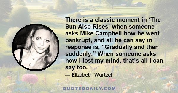 There is a classic moment in ‘The Sun Also Rises’ when someone asks Mike Campbell how he went bankrupt, and all he can say in response is, “Gradually and then suddenly.” When someone asks how I lost my mind, that’s all