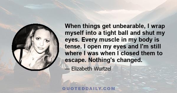 When things get unbearable, I wrap myself into a tight ball and shut my eyes. Every muscle in my body is tense. I open my eyes and I'm still where I was when I closed them to escape. Nothing's changed.