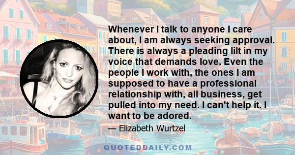 Whenever I talk to anyone I care about, I am always seeking approval. There is always a pleading lilt in my voice that demands love. Even the people I work with, the ones I am supposed to have a professional